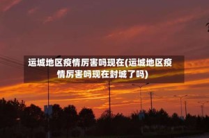 运城地区疫情厉害吗现在(运城地区疫情厉害吗现在封城了吗)