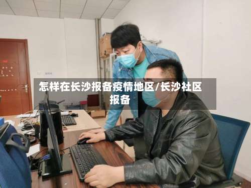 怎样在长沙报备疫情地区/长沙社区报备-第1张图片