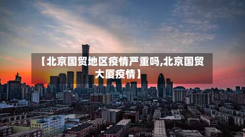 【北京国贸地区疫情严重吗,北京国贸大厦疫情】-第1张图片