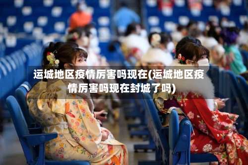 运城地区疫情厉害吗现在(运城地区疫情厉害吗现在封城了吗)-第2张图片