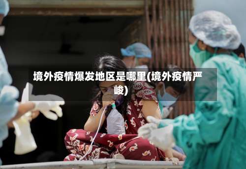 境外疫情爆发地区是哪里(境外疫情严峻)-第2张图片
