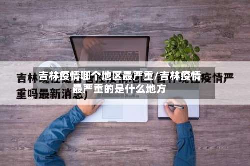 吉林疫情哪个地区最严重/吉林疫情最严重的是什么地方-第1张图片