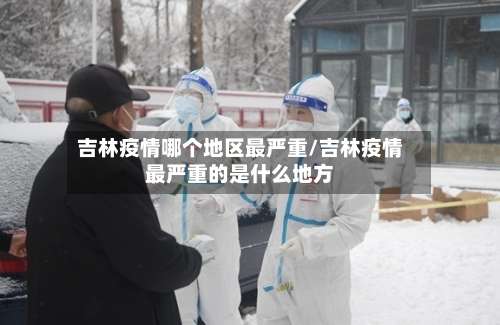 吉林疫情哪个地区最严重/吉林疫情最严重的是什么地方-第2张图片