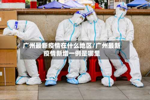 广州最新疫情在什么地区/广州最新疫情新增一例是哪里-第2张图片
